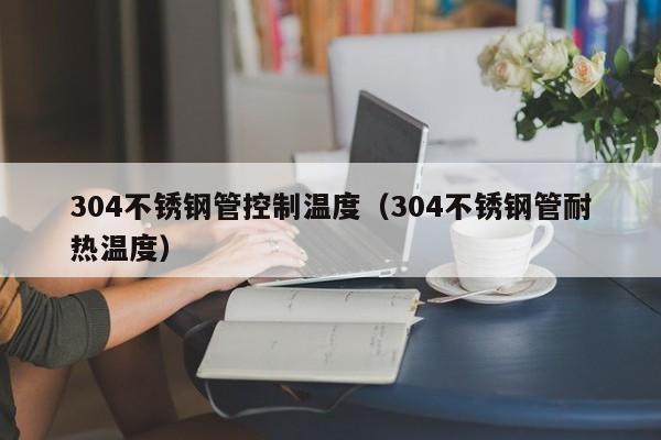 304不锈钢管控制温度（304不锈钢管耐热温度）