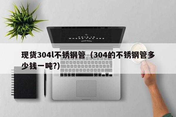 现货304l不锈钢管（304的不锈钢管多少钱一吨?）