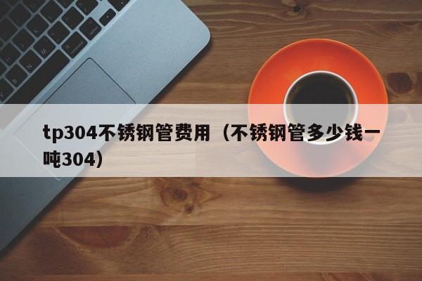 tp304不锈钢管费用（不锈钢管多少钱一吨304）
