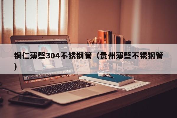 铜仁薄壁304不锈钢管（贵州薄壁不锈钢管）