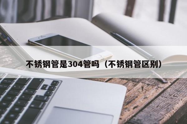 不锈钢管是304管吗（不锈钢管区别）