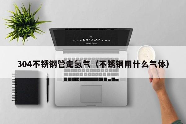 304不锈钢管走氢气（不锈钢用什么气体）