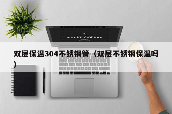双层保温304不锈钢管（双层不锈钢保温吗）