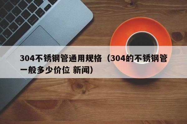 304不锈钢管通用规格（304的不锈钢管一般多少价位 新闻）