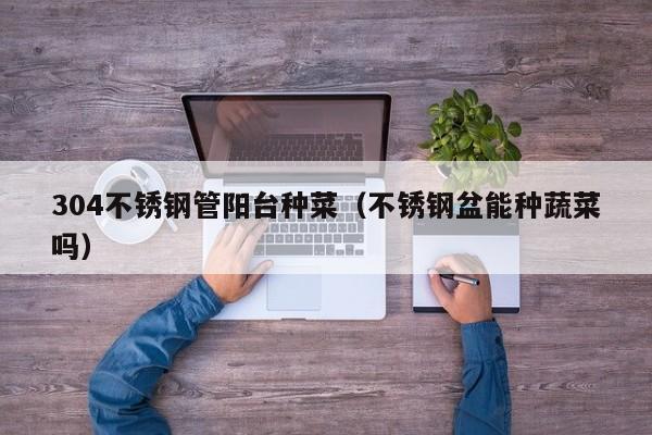 304不锈钢管阳台种菜（不锈钢盆能种蔬菜吗）